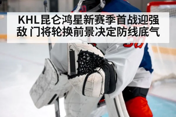 KHL昆仑鸿星新赛季首战迎强敌 门将轮换前景决定防线底气