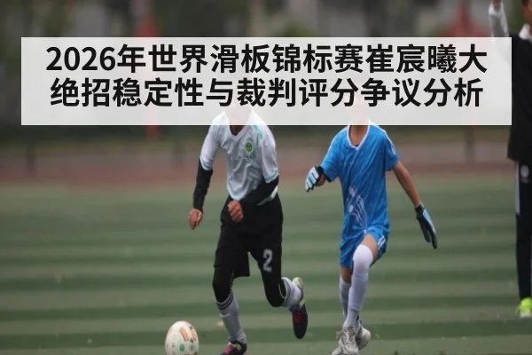 2026年世界滑板锦标赛崔宸曦大绝招稳定性与裁判评分争议分析