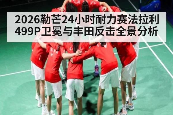 2026勒芒24小时耐力赛法拉利499P卫冕与丰田反击全景分析